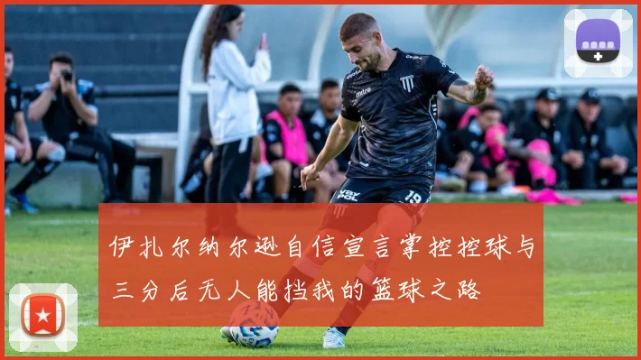 伊扎尔纳尔逊自信宣言掌控控球与三分后无人能挡我的篮球之路