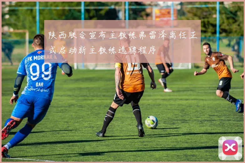 陕西联合宣布主教练弗雷泽离任正式启动新主教练选聘程序