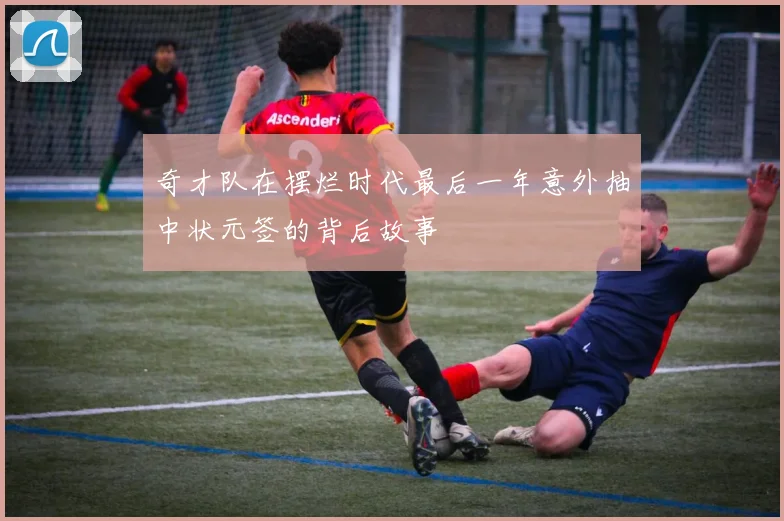 奇才队在摆烂时代最后一年意外抽中状元签的背后故事
