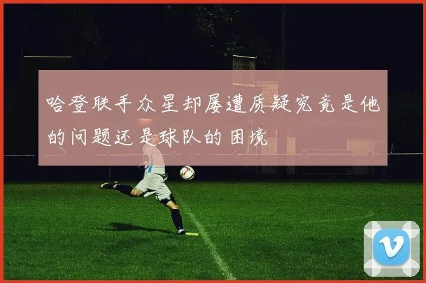 哈登联手众星却屡遭质疑究竟是他的问题还是球队的困境