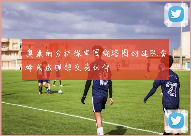 奥康纳分析绿军围绕塔图姆建队黄蜂或成理想交易伙伴
