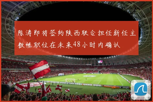陈涛即将签约陕西联合担任新任主教练职位在未来48小时内确认
