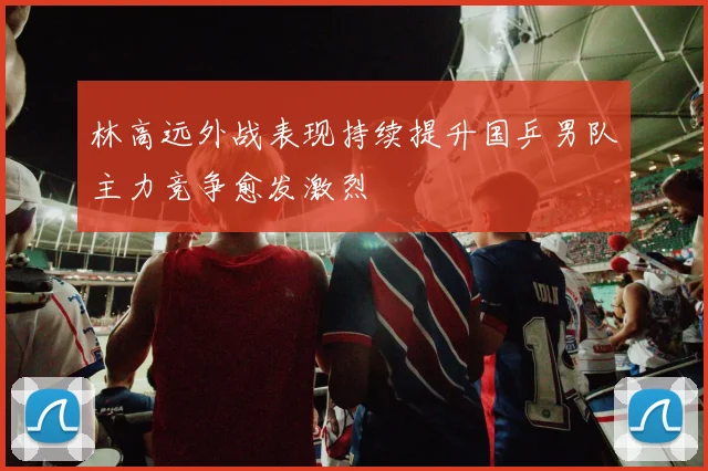 林高远外战表现持续提升国乒男队主力竞争愈发激烈