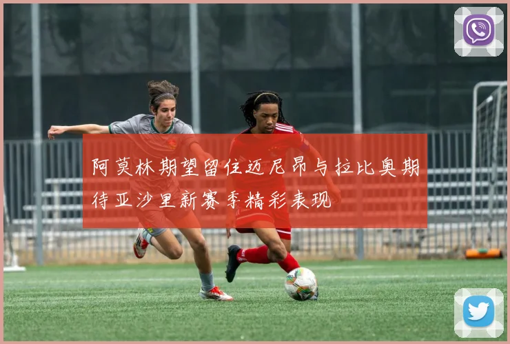 阿莫林期望留住迈尼昂与拉比奥期待亚沙里新赛季精彩表现