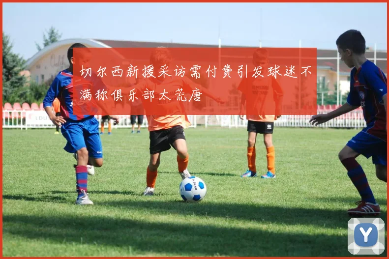 切尔西新援采访需付费引发球迷不满称俱乐部太荒唐