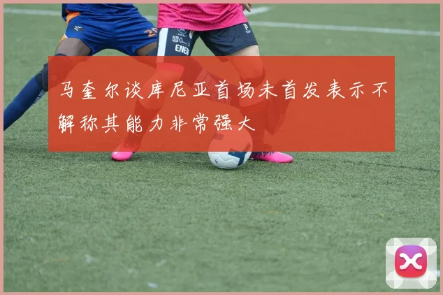 马奎尔谈库尼亚首场未首发表示不解称其能力非常强大