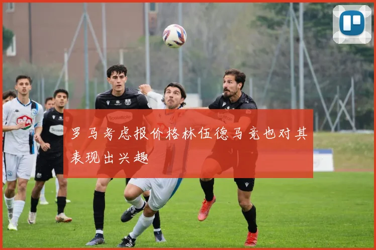 罗马考虑报价格林伍德马竞也对其表现出兴趣