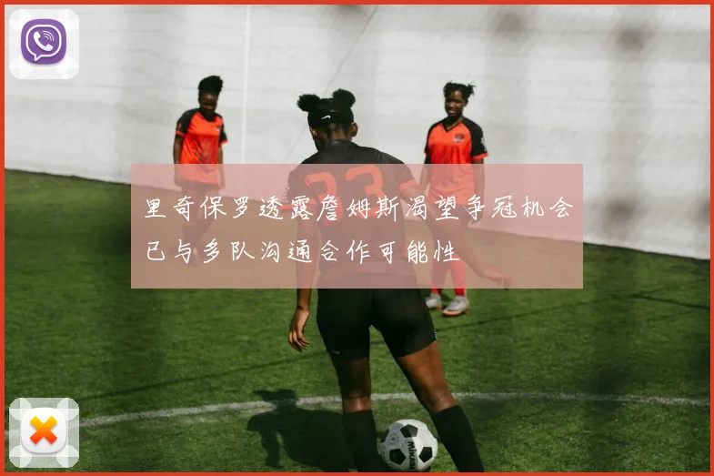 里奇保罗透露詹姆斯渴望争冠机会已与多队沟通合作可能性