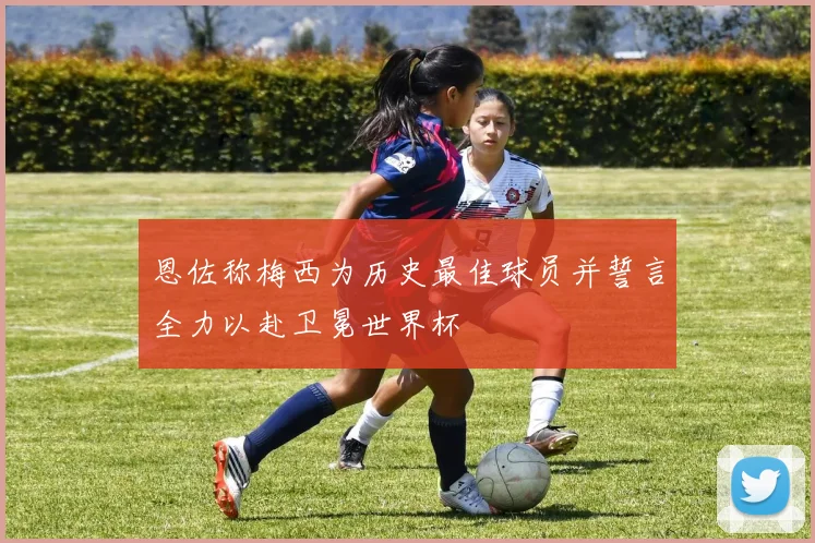 恩佐称梅西为历史最佳球员并誓言全力以赴卫冕世界杯