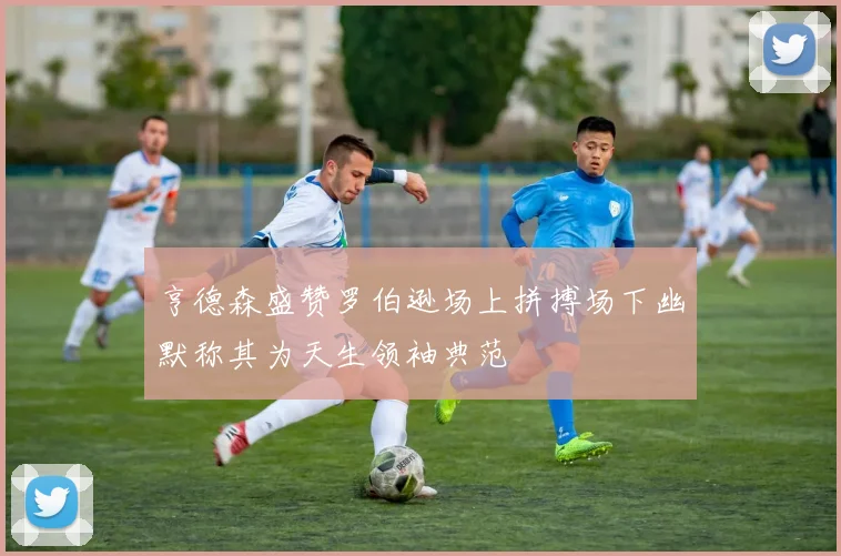 亨德森盛赞罗伯逊场上拼搏场下幽默称其为天生领袖典范