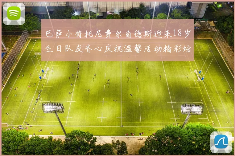 巴萨小将托尼费尔南德斯迎来18岁生日队友齐心庆祝温馨活动精彩纷呈