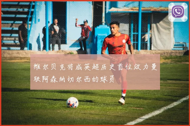 维尔贝克将成英超历史首位效力曼联阿森纳切尔西的球员