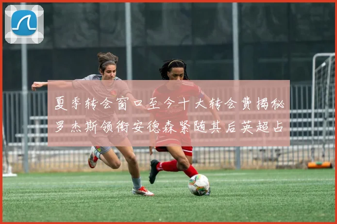 夏季转会窗口至今十大转会费揭秘罗杰斯领衔安德森紧随其后英超占据七席