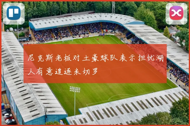 尼克斯老板对土豪球队表示担忧湖人有意追逐米切罗