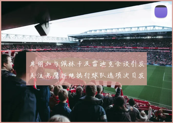 库明加与佩林卡及雷迪克会谈引发关注老鹰拒绝执行球队选项次日发生