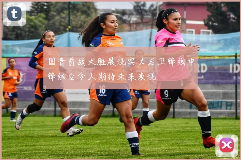 国青首战大胜展现实力后卫锋线中锋组合令人期待未来表现