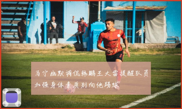 马宁幽默调侃韩鹏王大雷提醒队员加强身体素质别向他踢球