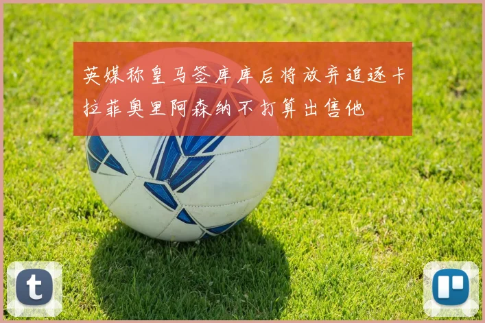 英媒称皇马签库库后将放弃追逐卡拉菲奥里阿森纳不打算出售他
