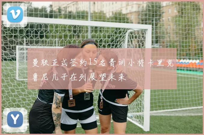 曼联正式签约15名青训小将卡里克鲁尼儿子在列展望未来