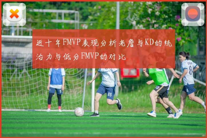 近十年FMVP表现分析老詹与KD的统治力与低分FMVP的对比