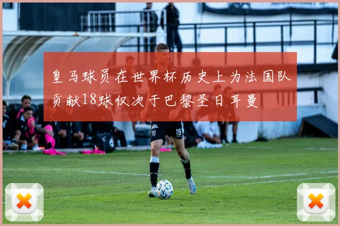 皇马球员在世界杯历史上为法国队贡献18球仅次于巴黎圣日耳曼