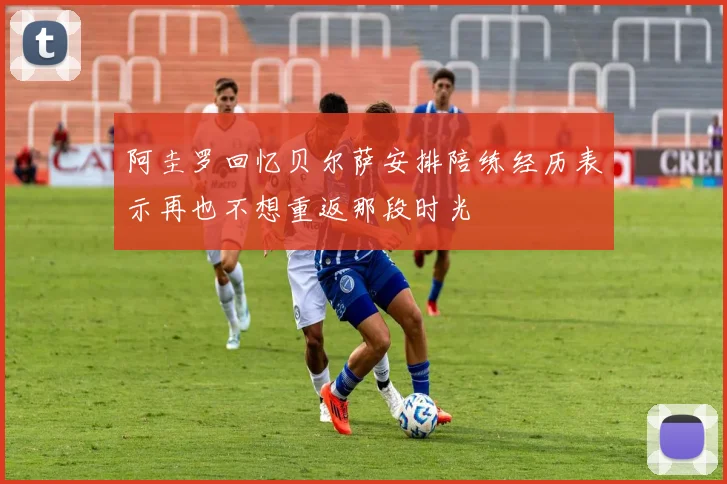 阿圭罗回忆贝尔萨安排陪练经历表示再也不想重返那段时光