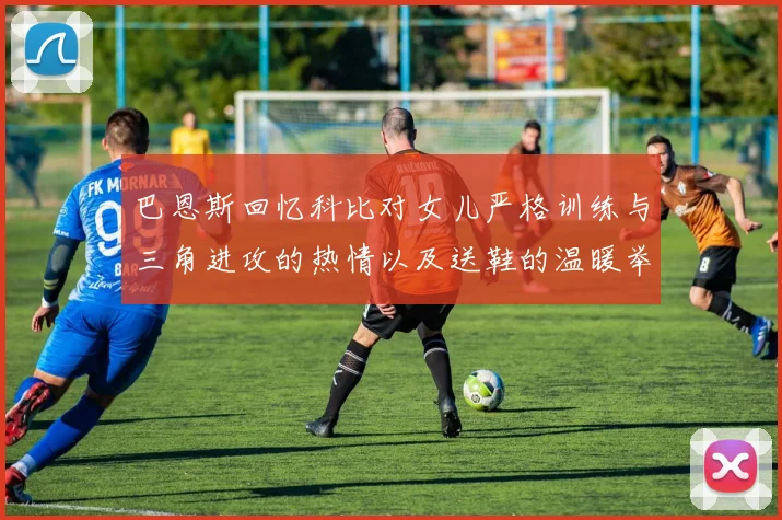 巴恩斯回忆科比对女儿严格训练与三角进攻的热情以及送鞋的温暖举动