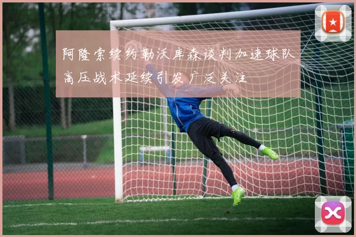 阿隆索续约勒沃库森谈判加速球队高压战术延续引发广泛关注