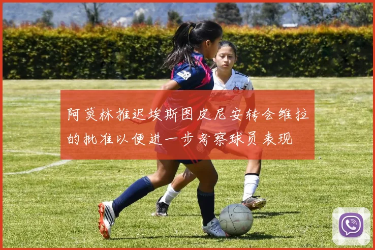 阿莫林推迟埃斯图皮尼安转会维拉的批准以便进一步考察球员表现
