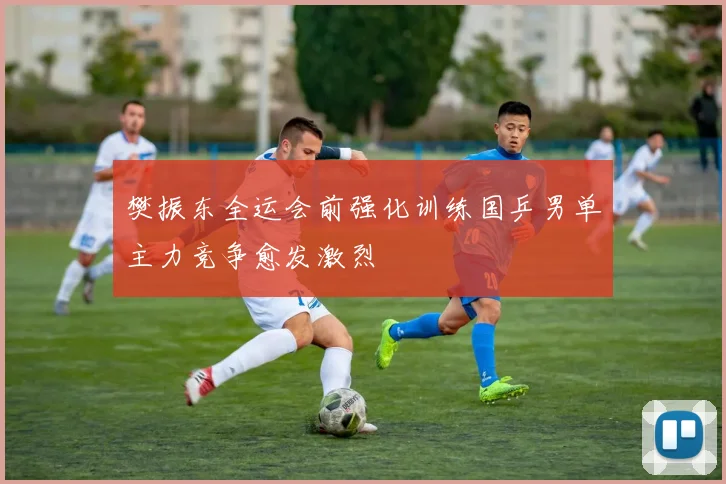 樊振东全运会前强化训练国乒男单主力竞争愈发激烈