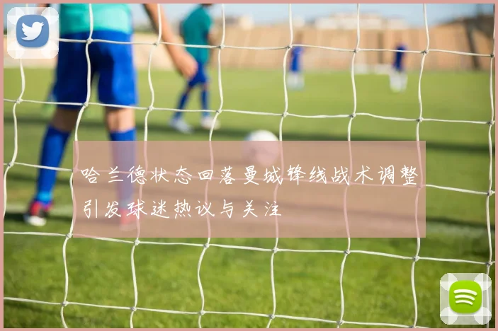 哈兰德状态回落曼城锋线战术调整引发球迷热议与关注