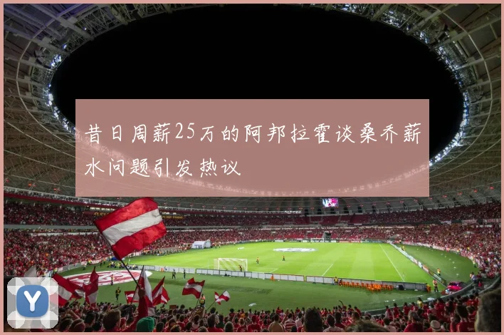 昔日周薪25万的阿邦拉霍谈桑乔薪水问题引发热议